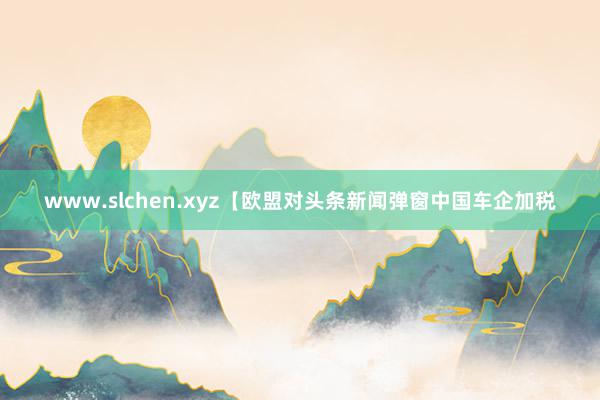 www.slchen.xyz【欧盟对头条新闻弹窗中国车企加税