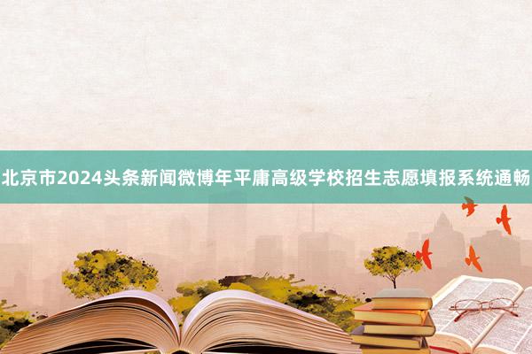 北京市2024头条新闻微博年平庸高级学校招生志愿填报系统通畅